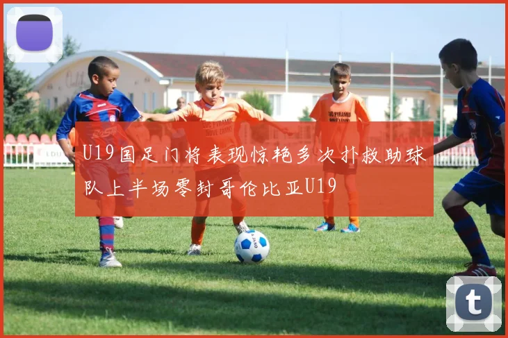 U19国足门将表现惊艳多次扑救助球队上半场零封哥伦比亚U19