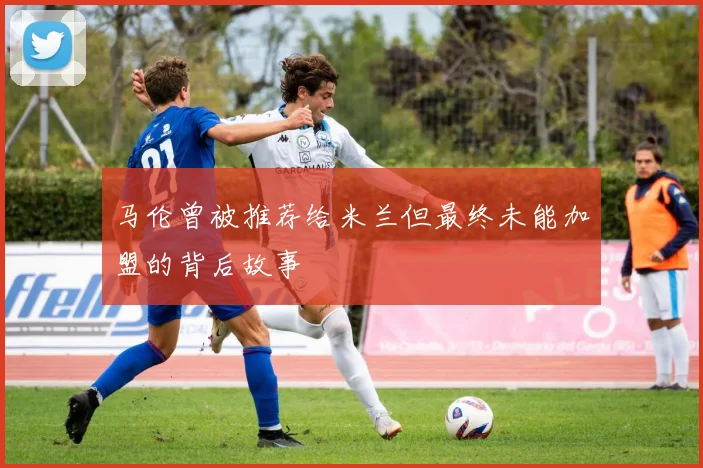 马伦曾被推荐给米兰但最终未能加盟的背后故事