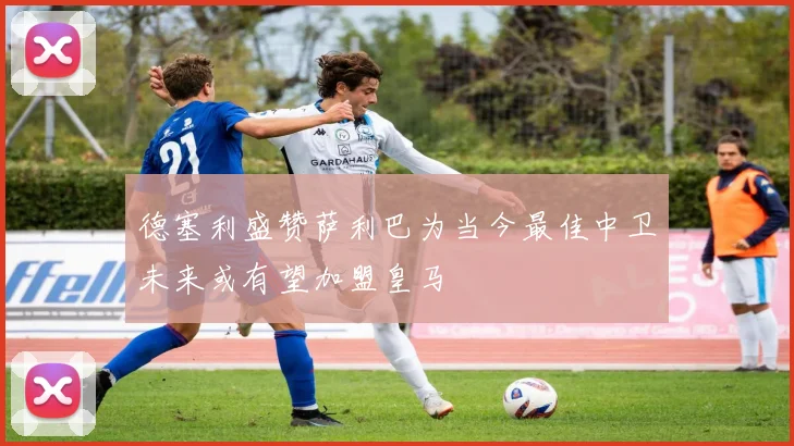 德塞利盛赞萨利巴为当今最佳中卫未来或有望加盟皇马