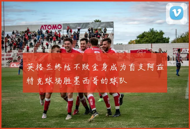 英格兰终结不败金身成为首支阿兹特克球场胜墨西哥的球队