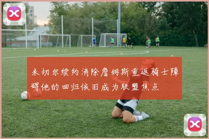 米切尔续约消除詹姆斯重返骑士障碍他的回归依旧成为联盟焦点
