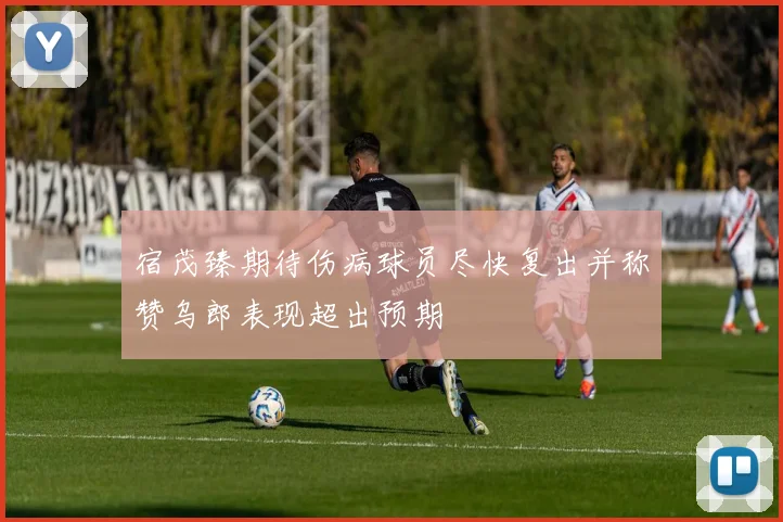 宿茂臻期待伤病球员尽快复出并称赞乌郎表现超出预期
