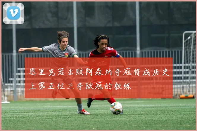 恩里克若击败阿森纳夺冠将成历史上第五位三夺欧冠的教练