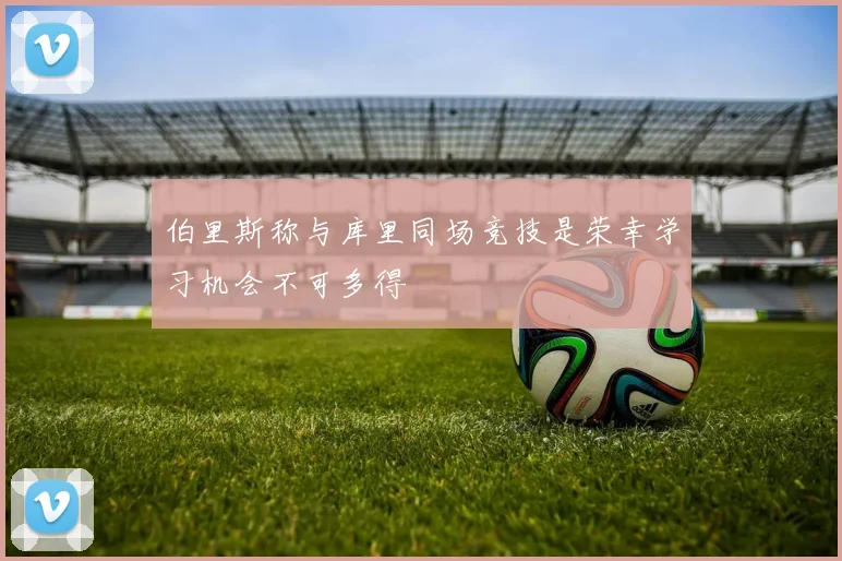 伯里斯称与库里同场竞技是荣幸学习机会不可多得