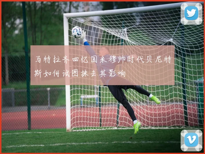 马特拉齐回忆国米穆帅时代贝尼特斯如何试图抹去其影响