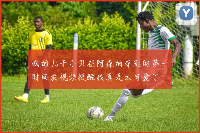 我的儿子小贝在阿森纳夺冠时第一时间发视频提醒我真是太可爱了