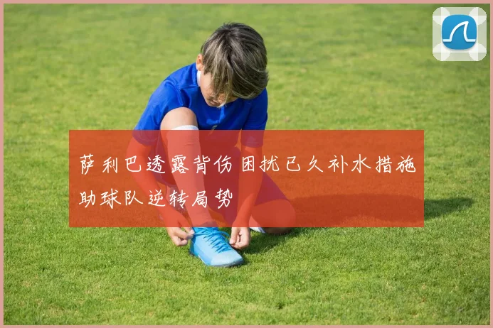 萨利巴透露背伤困扰已久补水措施助球队逆转局势