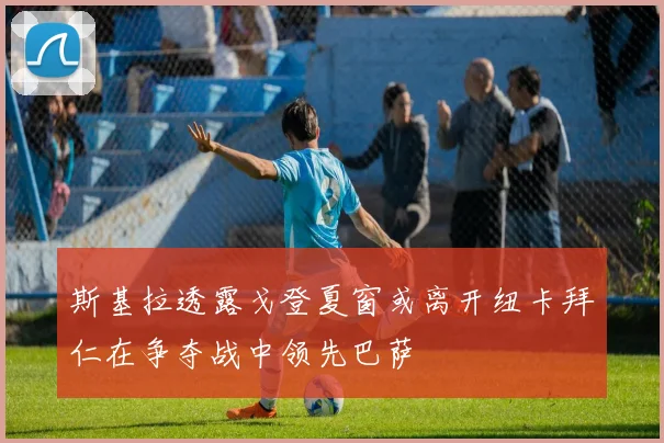 斯基拉透露戈登夏窗或离开纽卡拜仁在争夺战中领先巴萨