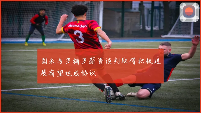 国米与罗梅罗薪资谈判取得积极进展有望达成协议